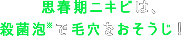 思春期ニキビは、殺菌泡※で毛穴をおそうじ！