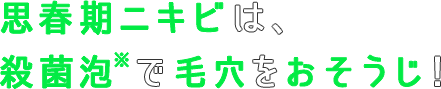 思春期ニキビは、殺菌泡※で毛穴をおそうじ！