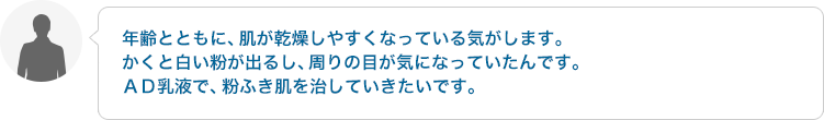 年齢とともに、肌が乾燥しやすくなっている気がします。かくと白い粉が出るし、周りの目が気になっていたんです。AD乳液で、粉ふき肌を治していきたいです。