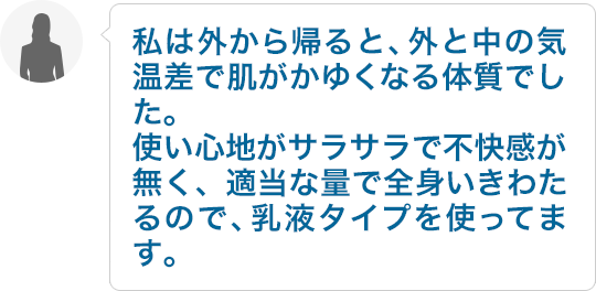 私は外から帰ると、外と中の気温差で肌がかゆくなる体質でした。使い心地がサラサラで不快感が無く、適当な量で全身いきわたるので、乳液タイプを使ってます。