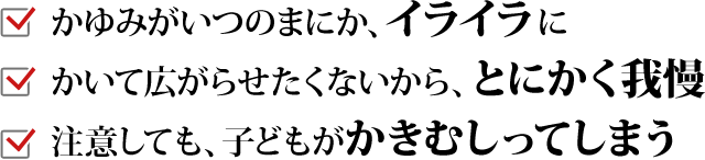 「かゆみがいつのまにか、イライラに」「かいて広がらせたくないから、とにかく我慢」「注意しても、子どもがかきむしってしまう」