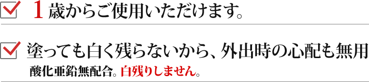 ・1歳からご使用いただけます。・塗っても白く残らないから、外出時の心配も無用。酸化亜鉛無配合。白残りしません。