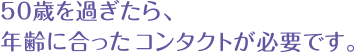 50歳過ぎたら、年齢に合ったコンタクトが必要です。