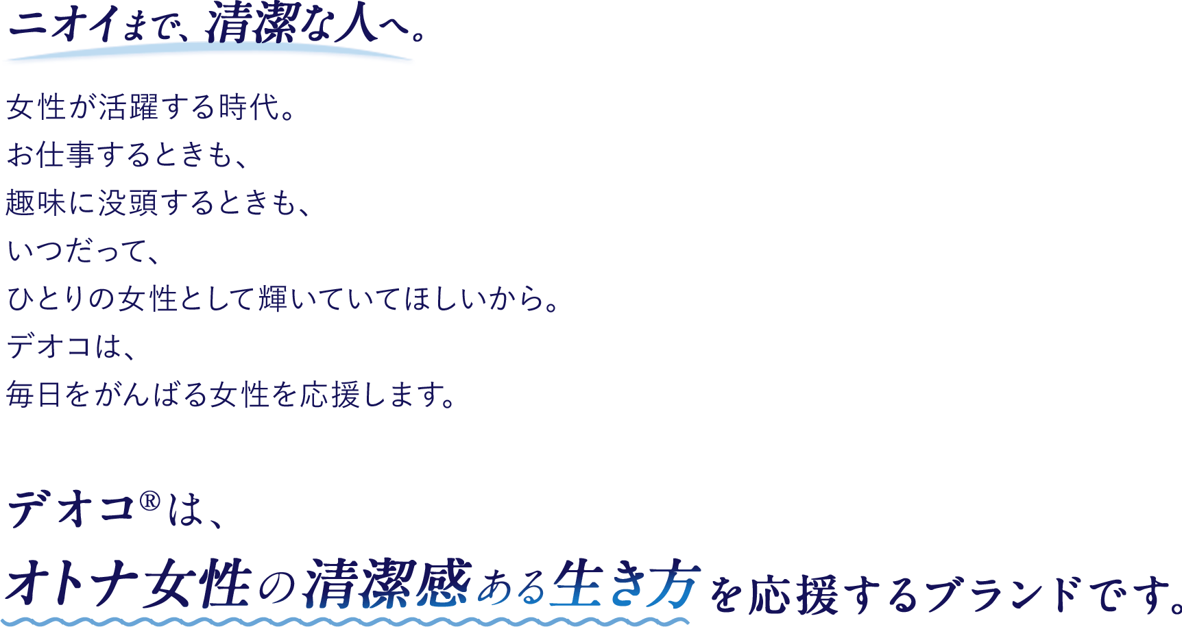 ニオイまで、清潔な人へ。女性が活躍する時代。お仕事するときも、趣味に没頭するときも、いつだって、ひとりの女性として輝いていてほしいから。デオコは、毎日をがんばる女性を応援します。デオコ®は、オトナ女性の清潔感ある生き方を応援するブランドです。
