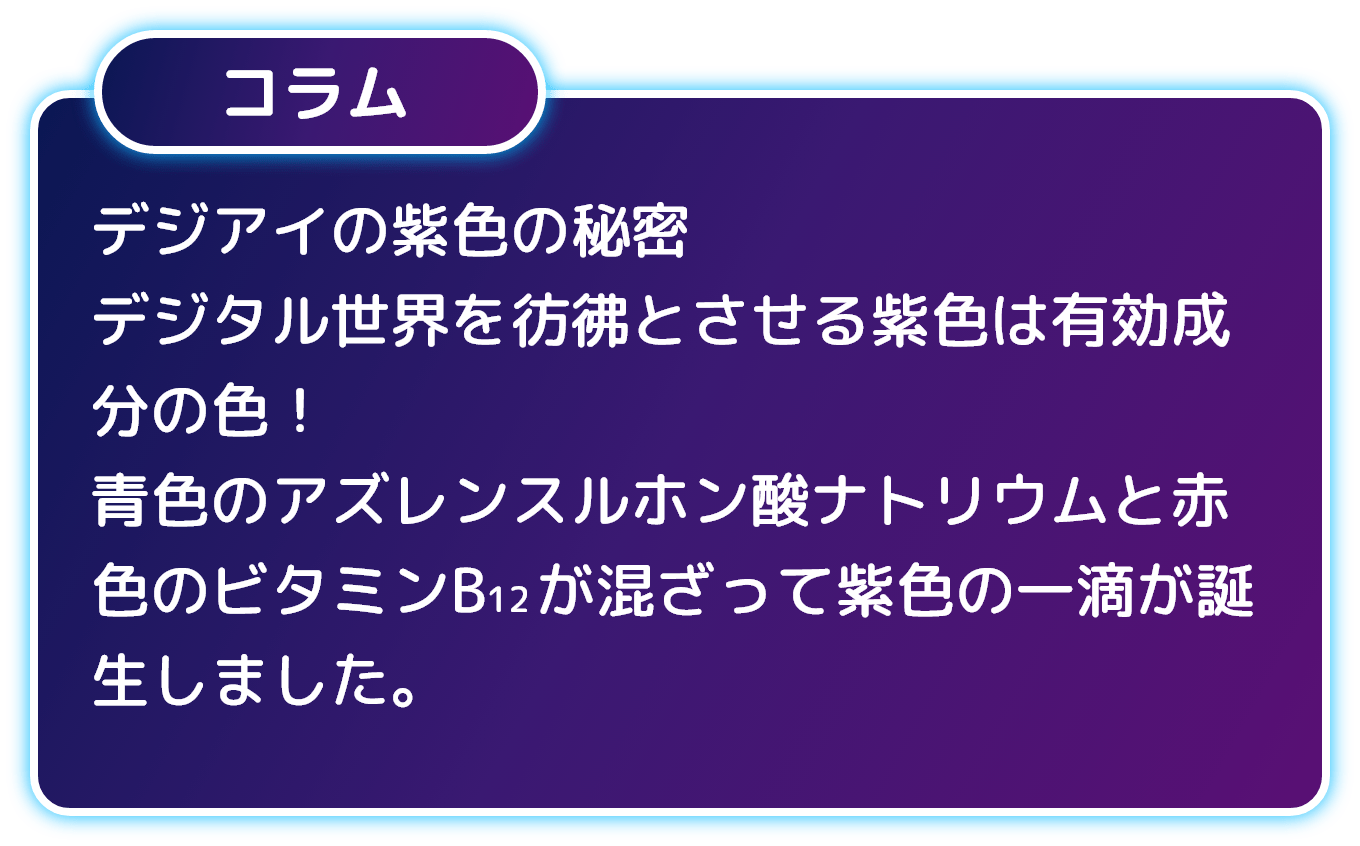 コラム デジアイの紫色の秘密 デジタル世界を彷彿とさせる紫色は有効成分の色！ 青色のアズレンスルホン酸ナトリウムと赤色のビタミンB12が混ざって紫色の一滴が誕生しました。