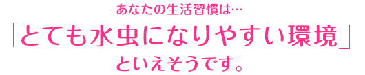 あなたの生活習慣は…「とても水虫になりやすい環境」といえそうです。