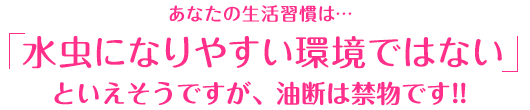 あなたの生活習慣は…「水虫になりやすい環境ではない」といえそうですが、油断は禁物です!!