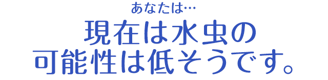 あなたは…現在は水虫の可能性は低そうです。