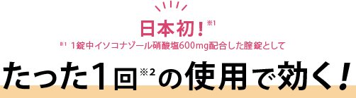 日本初！※１[※１：１錠中イソコナゾール硝酸塩600mg配合した腟錠として]たった１回※２の使用で効く！
