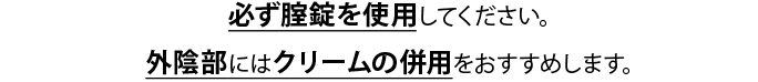 必ず腟錠を使用してください。外陰部にはクリームの併用をおすすめします。