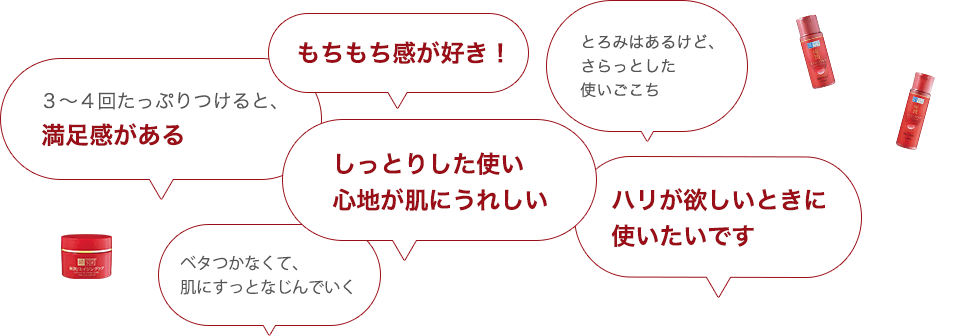 ・ハリが欲しいときに使いたいです・ベタつかなくて、肌にすっとなじんでいく・もちもち感が好き！・とろみはあるけど、さらっとした使いごこち・しっとりした使い心地が肌にうれしい・３～４回たっぷりつけると、満足感がある