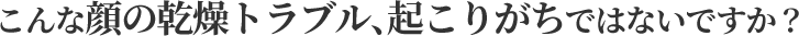 こんな顔の乾燥トラブル、起こりがちではないですか？