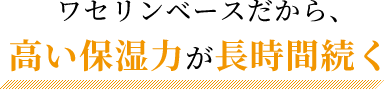 ワセリンベースだから、高い保湿力が長時間続く！