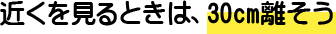 近くを見るときは、30cm離そう