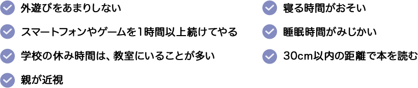 ・外遊びをあまりしない。・寝る時間がおそい。・睡眠時間がみじかい。・30cm以内の距離で本を読む。・スマートフォンやゲームを１時間以上続けてやる。・学校の休み時間は、教室にいることが多い。・親が近視。