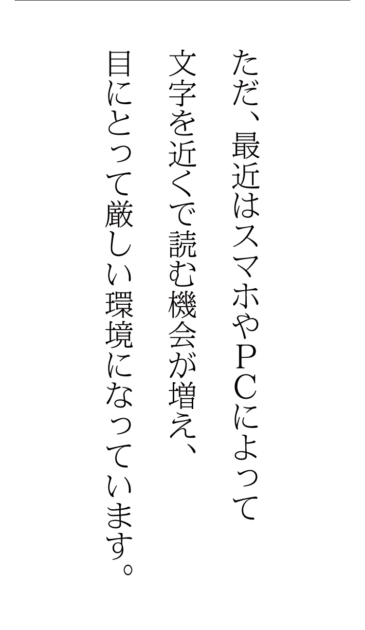 ただ、最近はスマホやPCによって文字を近くで読む機会が増え、目にとって厳しい環境になっています。