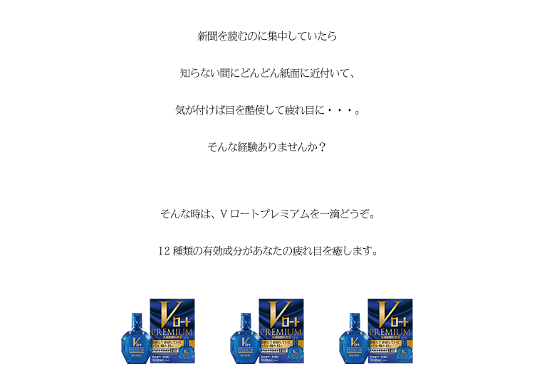 新聞を読むのに集中していたら知らない間にどんどん紙面に近付いて、気が付けば目を酷使して疲れ目に・・・。そんな経験ありませんか？そんな時は、Vロートプレミアムを一滴どうぞ。12種類の有効成分があなたの疲れ目を癒します。