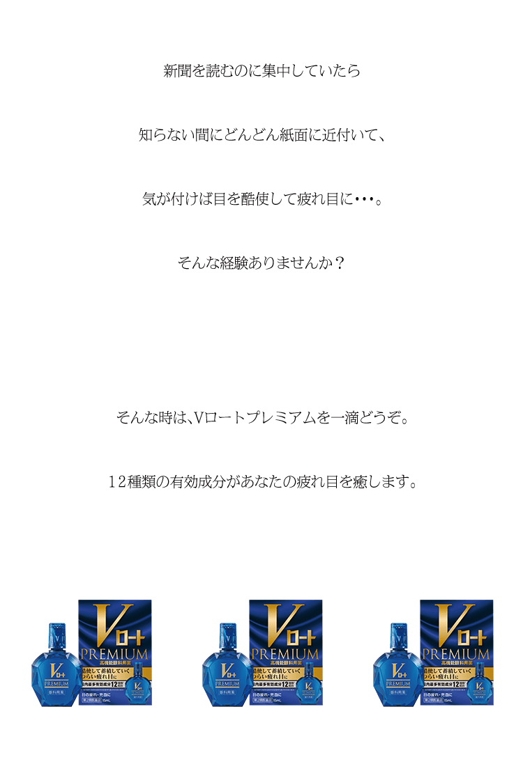 新聞を読むのに集中していたら知らない間にどんどん紙面に近付いて、気が付けば目を酷使して疲れ目に・・・。そんな経験ありませんか？そんな時は、Vロートプレミアムを一滴どうぞ。12種類の有効成分があなたの疲れ目を癒します。