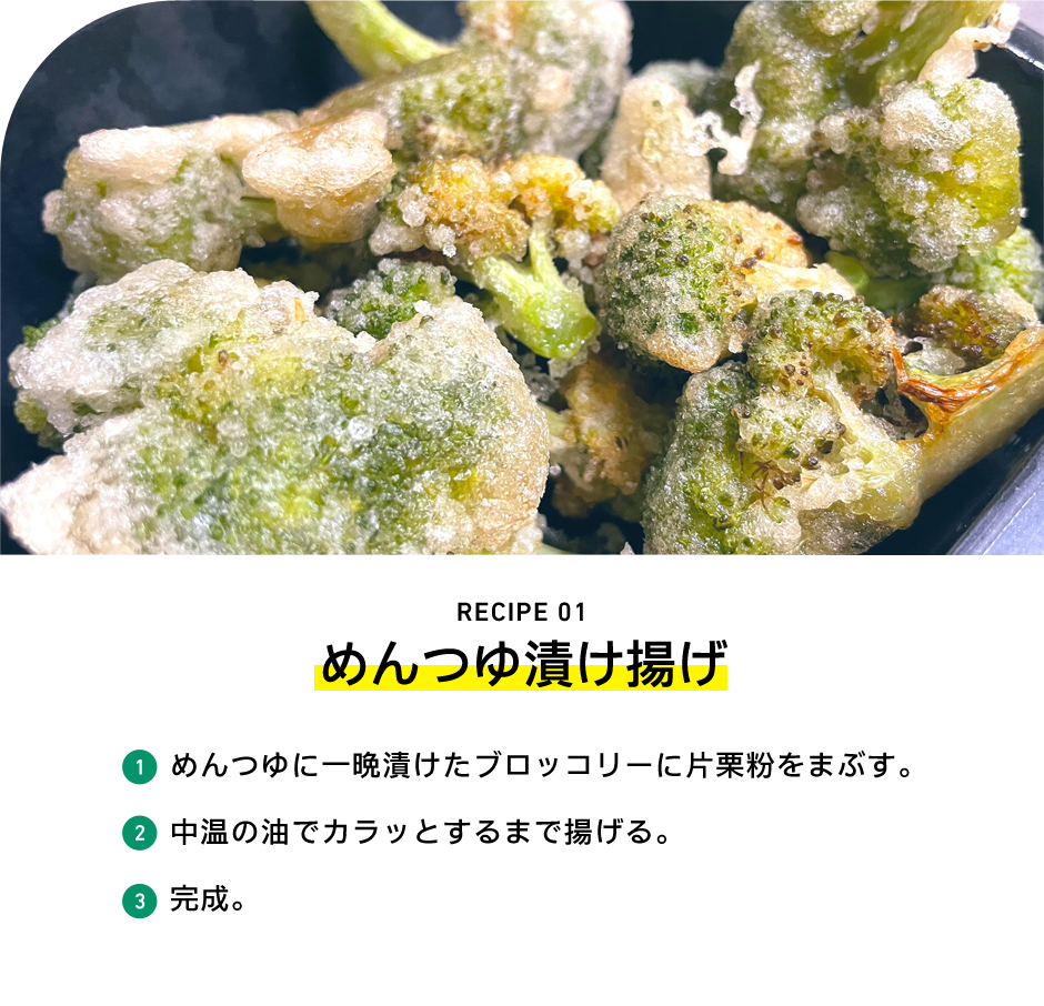 RECIPE 01 めんつゆ漬け揚げ 1 めんつゆに一晩漬けたブロッコリーに片栗粉をまぶす。 2 中温の油でカラッとするまで揚げる。 3 完成。