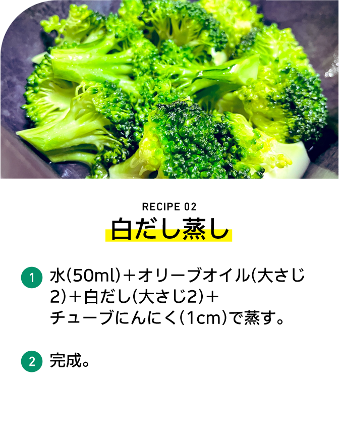 RECIPE 02 白だし蒸し 1 水（50ml）＋オリーブオイル（大さじ2）＋白だし（大さじ2）＋チューブにんにく（1cm）で蒸す。 2 完成。