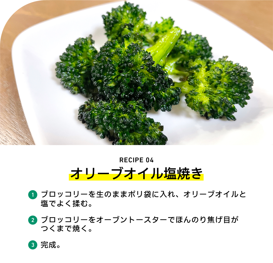 RECIPE 04 オリーブオイル塩焼き 1 ブロッコリーを生のままポリ袋に入れ、オリーブオイルと塩でよく揉む。 2 ブロッコリーをオーブントースターでほんのり焦げ目がつくまで焼く。 3 完成。