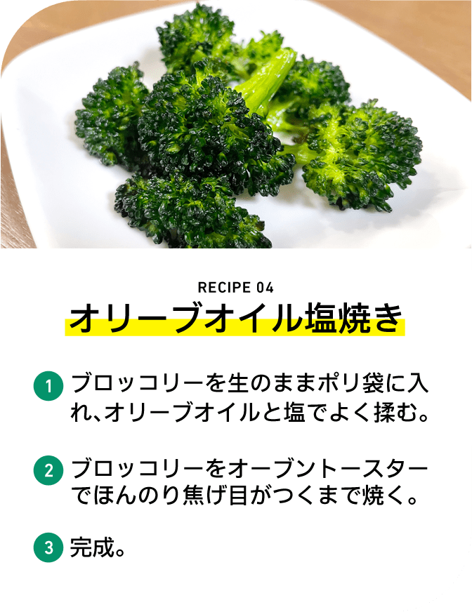 RECIPE 04 オリーブオイル塩焼き 1 ブロッコリーを生のままポリ袋に入れ、オリーブオイルと塩でよく揉む。 2 ブロッコリーをオーブントースターでほんのり焦げ目がつくまで焼く。 3 完成。