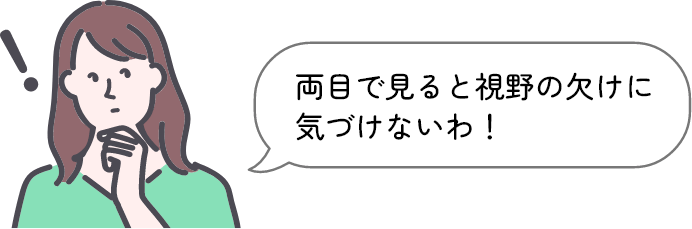 両目で見ると視野の欠けに気づけないわ！