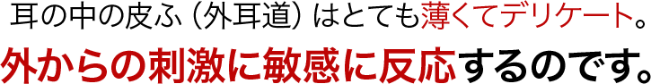 耳の中の皮ふ（外耳道）はとても薄くてデリケート。外からの刺激に敏感に反応するのです。