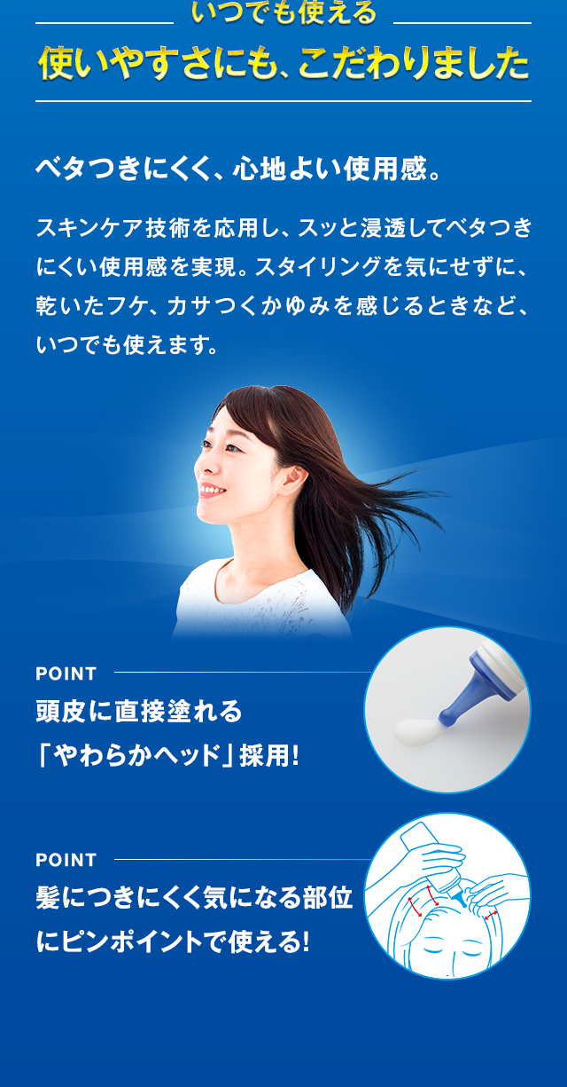 いつでも使える 使いやすさにも、こだわりました ベタつきにくく、心地よい使用感。 頭皮に直接塗れる「やわらかヘッド」採用！ 髪につきにくく気になる部位にピンポイントで使える！