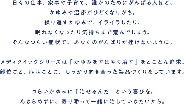 日々の仕事、家事や子育て、誰かのためにがんばる人ほど、かゆみや湿疹がひどくなりがち。繰り返すかゆみで、イライラしたり、眠れなくなったり気持ちまで荒んでしまう。そんなつらい症状で、あなたのがんばりが挫けないように。メディクイックシリーズは「かゆみをすばやく治す」をとことん追求。部位ごと、症状ごとに、しっかり向き合った製品づくりをしています。つらいかゆみに「治せるんだ」という喜びを。あきらめずに、寄り添って一緒に治していきたいから。