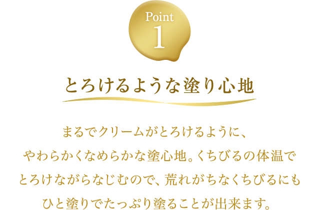 Point1【とろけるような塗り心地】まるでクリームがとろけるように、やわらかくなめらかな塗心地。くちびるの体温でとろけながらなじむので、荒れがちなくちびるにもひと塗りでたっぷり塗ることが出来ます。