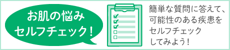 お肌の悩みセルフチェック！：簡単な質問に答えて、可能性のある疾患をセルフチェックしてみよう！