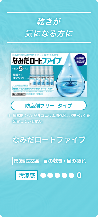 乾きが気になる方に なみだに近い処方でやさしく瞳をうるおす なみだロート&reg;ファイブ 防腐剤無添加※ 4mL×5本入り 裸眼でもコンタクトでも 人工涙液型点眼薬 開栓後、14日を過ぎたものは使用しないでください ※防腐剤（ベンザルコニウム塩化物、パラベン）を配合しておりません 第3類医薬品 目の乾き・目の疲れに 防腐剤フリー＊タイプ ＊防腐剤（ベンザルコニウム塩化物、パラベン）を配合していません。 なみだロートファイブ 第3類医薬品 目の乾き・目の疲れ 清涼感0