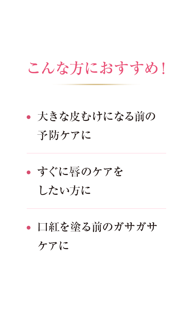 こんな方におすすめ！ ・大きな皮むけになる前の予防ケアに ・すぐに皮むけケアをしたい方に ・口紅を塗る前のガサガサケアに