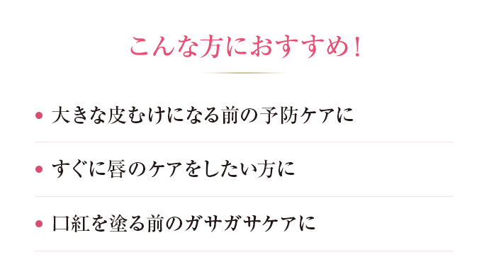 こんな方におすすめ！ ・大きな皮むけになる前の予防ケアに ・すぐに皮むけケアをしたい方に ・口紅を塗る前のガサガサケアに