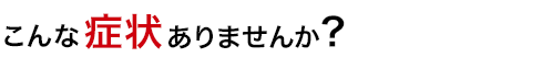 こんな症状ありませんか？