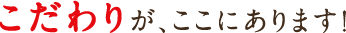 こだわりが、ここにあります！