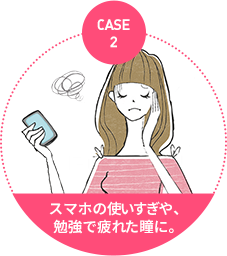 case2：スマホの使いすぎや、 勉強で疲れた瞳に。