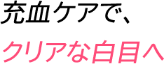 充血ケアで、クリアな白目へ