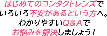 はじめてのコンタクトレンズでいろいろ不安があるという方へ。わかりやすいQ&Aでお悩みを解決しましょう！