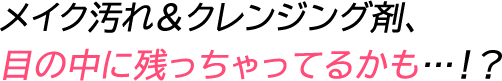 メイク汚れ＆クレンジング剤、目の中に残っちゃってるかも…！？