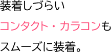 装着しづらい コンタクト・カラコンも スムーズに装着。