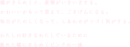 瞳がきらめくと、表情がいきいきする。かわいいかもって思えて、ごきげんになる。毎日がたのしくなって、しあわせがつづく気がする。わたしの好きなわたしでいるために疲れた瞳にきらめくピンクの一滴
