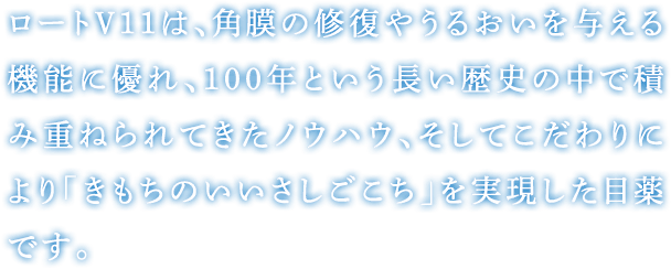 ロートV11は、角膜の修復やうるおいを与える機能に優れ、100年という長い歴史の中で積み重ねられてきたノウハウ、そしてこだわりにより「きもちのいいさしごこち」を実現した目薬です。