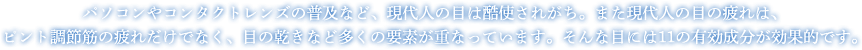 パソコンやコンタクトレンズの普及など、現代人の目は酷使されがち。また現代人の目の疲れは、ピント調節筋の疲れだけでなく、目の乾きなど多くの要素が重なっています。そんな目には11の有効成分が効果的です。