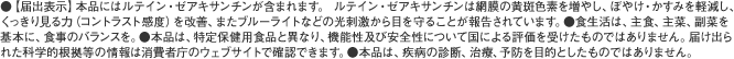 ●【届出表示】本品にはルテイン・ゼアキサンチンが含まれます。ルテイン・ゼアキサンチンには、見る力の維持をサポートすることが報告されています。※見る力とは、目で、くっきりとものを識別する力です。●食生活は、主食、主菜、副菜を基本に、食事のバランスを。●本品は、特定保健用食品と異なり、消費者庁長官による個別審査を受けたものではありません。●本品は、疾病の診断、治療、予防を目的としたものではありません。