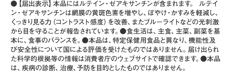 ●【届出表示】本品にはルテイン・ゼアキサンチンが含まれます。ルテイン・ゼアキサンチンには、見る力の維持をサポートすることが報告されています。※見る力とは、目で、くっきりとものを識別する力です。●食生活は、主食、主菜、副菜を基本に、食事のバランスを。●本品は、特定保健用食品と異なり、消費者庁長官による個別審査を受けたものではありません。●本品は、疾病の診断、治療、予防を目的としたものではありません。