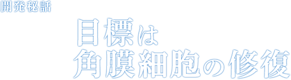 開発秘話 Episode02 目標は角膜細胞の修復
