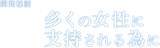 開発秘話 Episode03 多くの女性に支持される為に