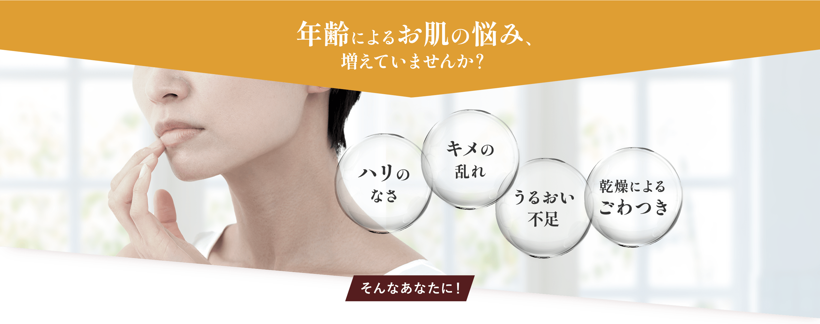 年齢によるお肌の悩み、増えていませんか？ ハリのなさ、キメの乱れ、うるおい不足、乾燥によるごわつき